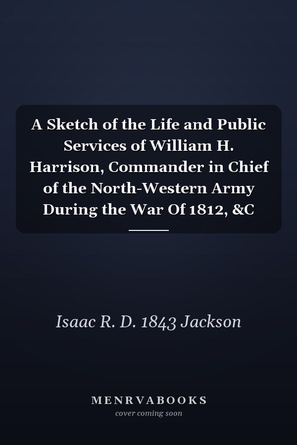 A Sketch of the Life and Public Services of William H. Harrison, Commander in Chief of the North-Western Army During the War Of 1812, &C
