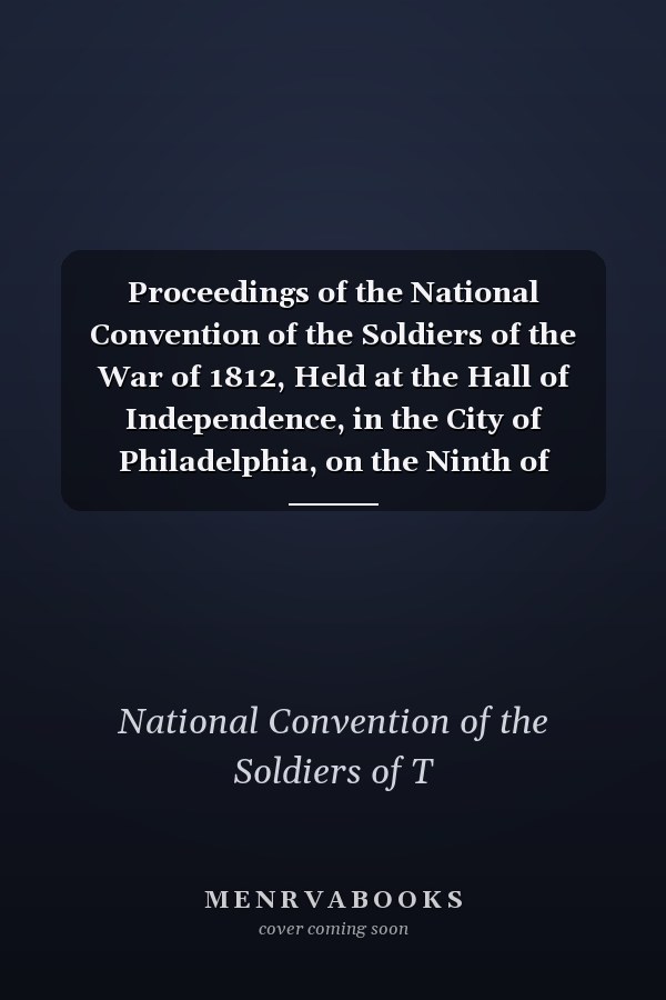 Proceedings of the National Convention of the Soldiers of the War of 1812, Held at the Hall of Independence, in the City of Philadelphia, on the Ninth of January, 1854