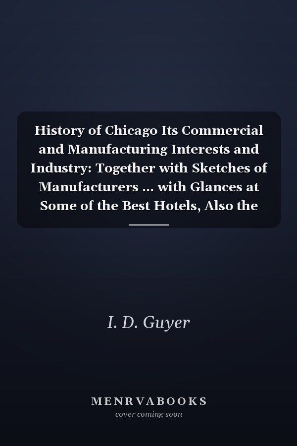History of Chicago Its Commercial and Manufacturing Interests and Industry: Together with Sketches of Manufacturers ... with Glances at Some of the Best Hotels, Also the Principal Railroads Which Enter Chicago