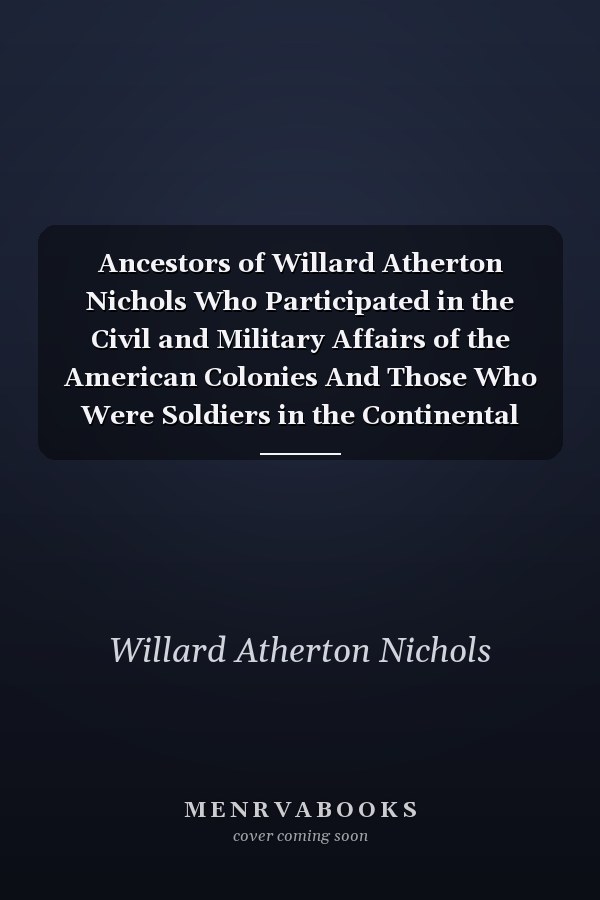 Ancestors of Willard Atherton Nichols Who Participated in the Civil and Military Affairs of the American Colonies And Those Who Were Soldiers in the Continental Armies During the War of the Revolution and Those Who Served in the War Of 1812