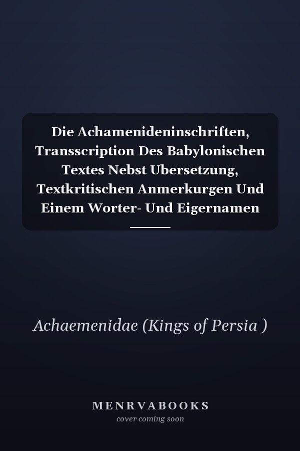 Die Achamenideninschriften, Transscription Des Babylonischen Textes Nebst Ubersetzung, Textkritischen Anmerkurgen Und Einem Worter- Und Eigernamen Verzeichnisse Von C. Bezold