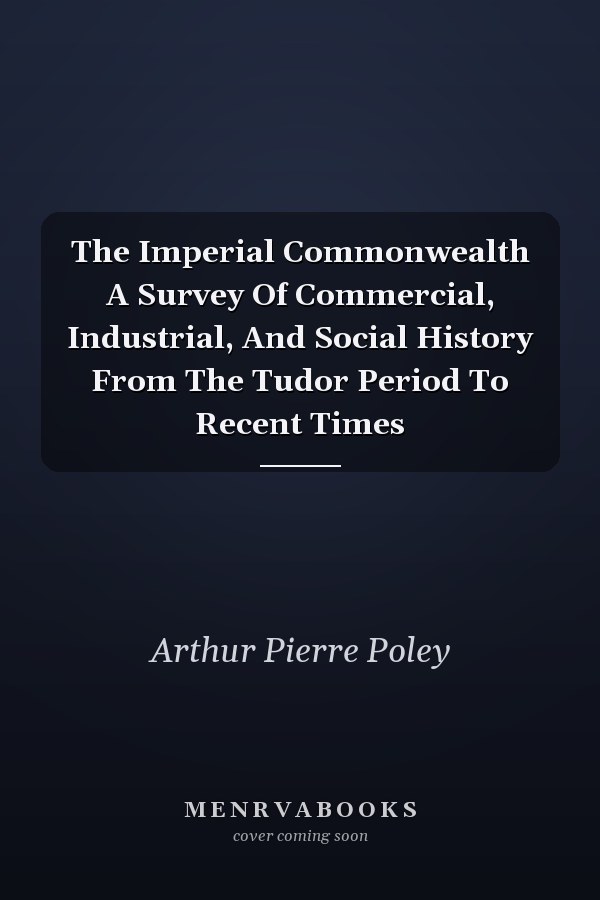 The Imperial Commonwealth A Survey Of Commercial, Industrial, And Social History From The Tudor Period To Recent Times