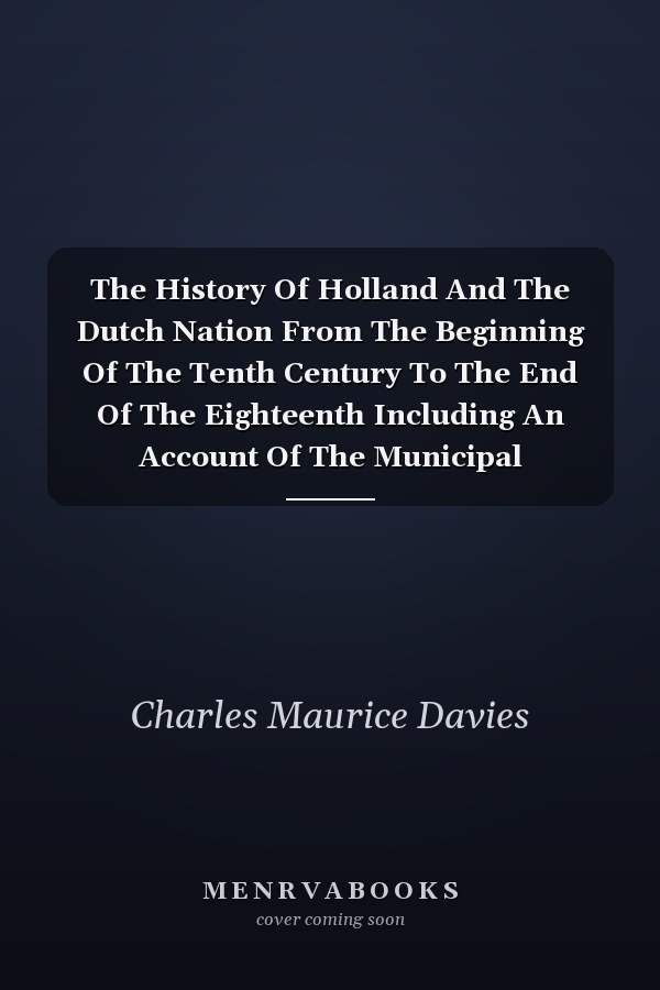 The History Of Holland And The Dutch Nation From The Beginning Of The Tenth Century To The End Of The Eighteenth Including An Account Of The Municipal Institutions, Commercial Pursuits And Social Habits Of The People
