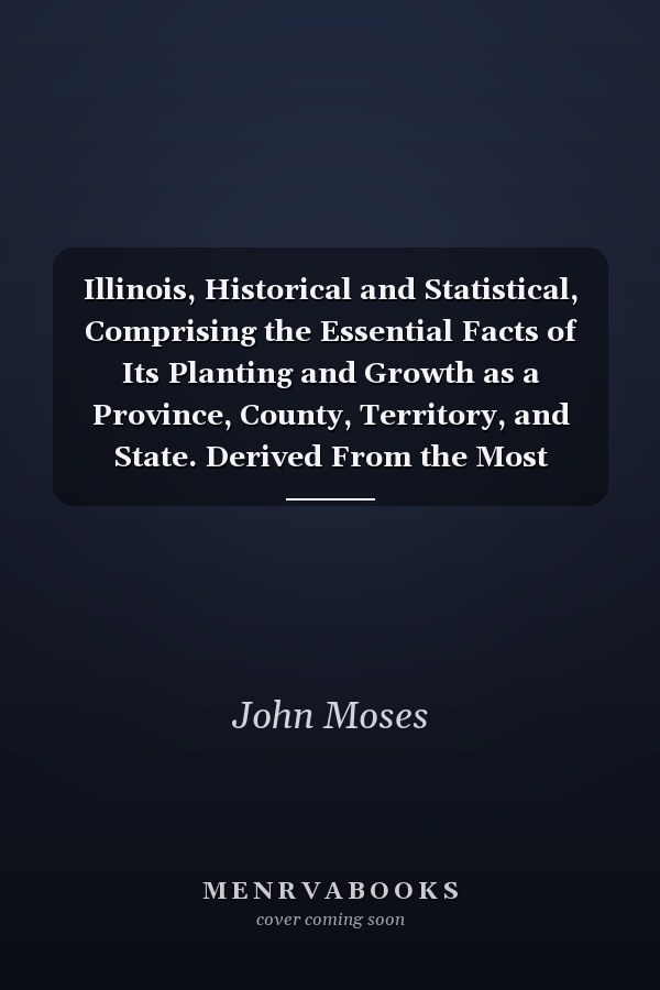 Illinois, Historical and Statistical, Comprising the Essential Facts of Its Planting and Growth as a Province, County, Territory, and State. Derived From the Most Authentic Sources, Including Original Documents and Papers. Together With Carefully Prepared