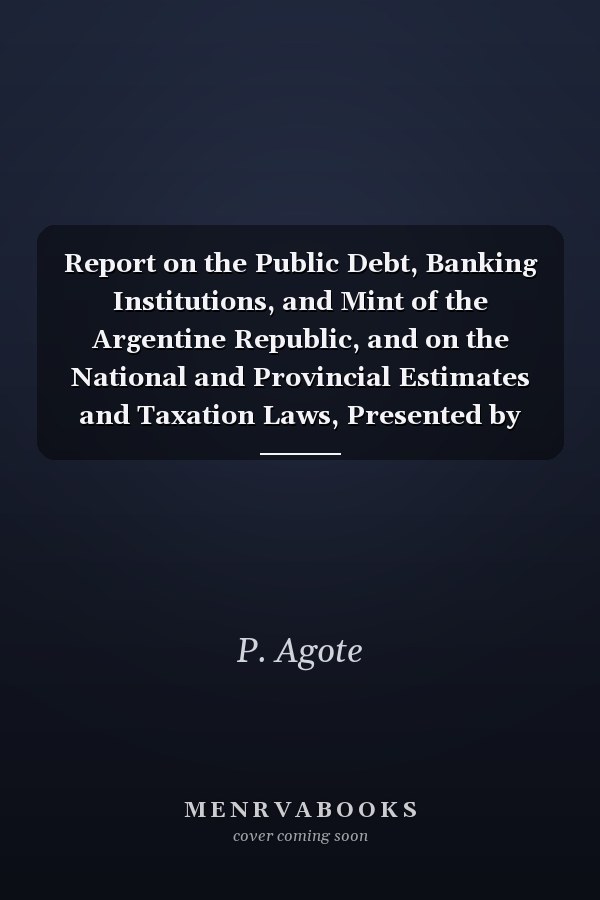 Report on the Public Debt, Banking Institutions, and Mint of the Argentine Republic, and on the National and Provincial Estimates and Taxation Laws, Presented by Pedro Agote, Chairman of the Public Credit Department, Book 4
