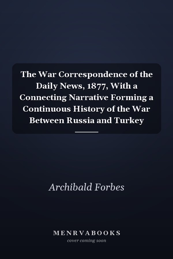 The War Correspondence of the Daily News, 1877, With a Connecting Narrative Forming a Continuous History of the War Between Russia and Turkey