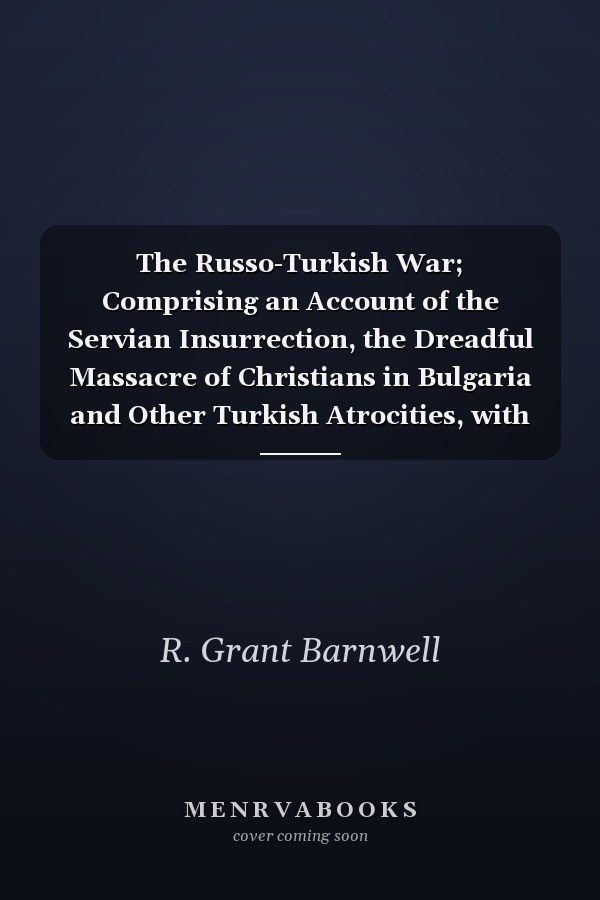 The Russo-Turkish War; Comprising an Account of the Servian Insurrection, the Dreadful Massacre of Christians in Bulgaria and Other Turkish Atrocities, with the Transactions and Negotiations of the Contending Powers Preliminary to the Present Struggle