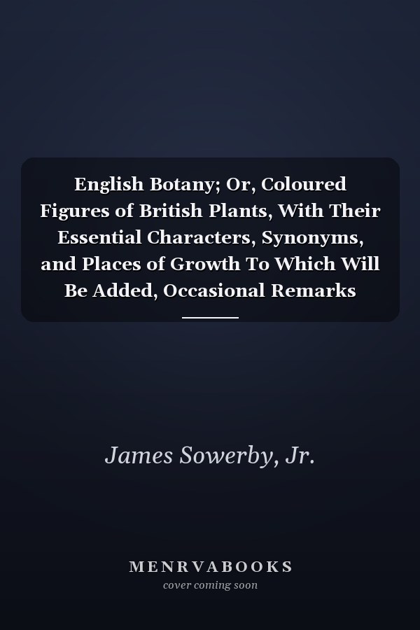English Botany; Or, Coloured Figures of British Plants, With Their Essential Characters, Synonyms, and Places of Growth To Which Will Be Added, Occasional Remarks