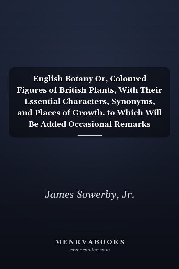 English Botany Or, Coloured Figures of British Plants, With Their Essential Characters, Synonyms, and Places of Growth. to Which Will Be Added Occasional Remarks