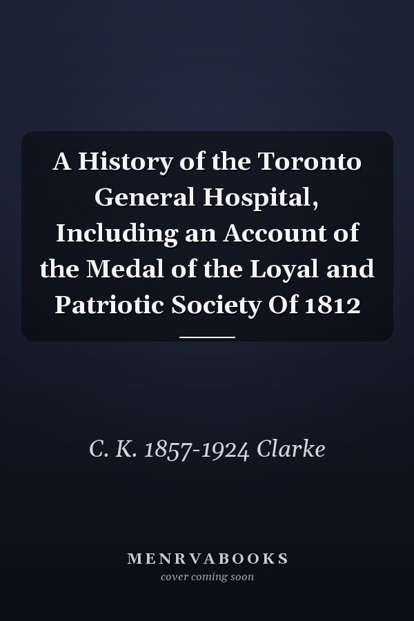 A History of the Toronto General Hospital, Including an Account of the Medal of the Loyal and Patriotic Society Of 1812