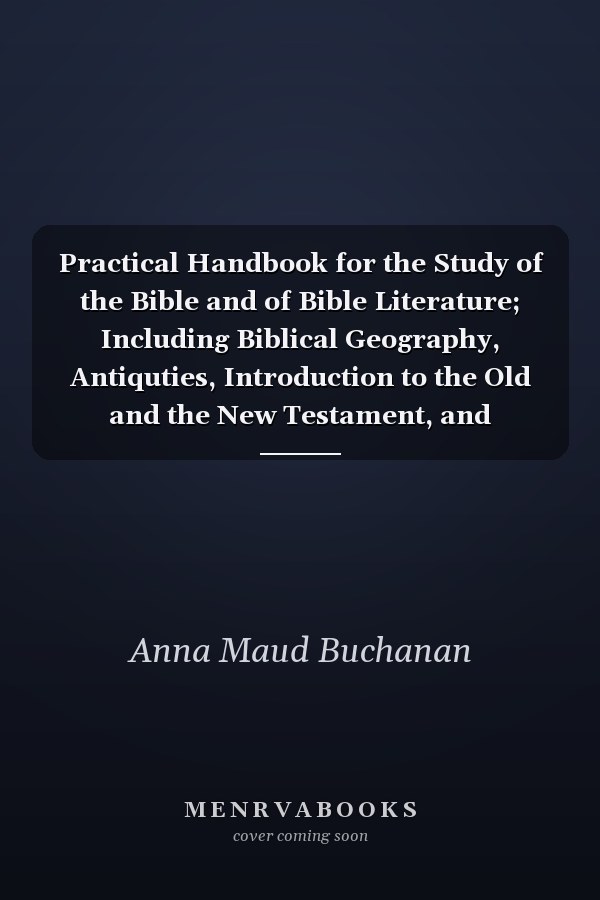 Practical Handbook for the Study of the Bible and of Bible Literature; Including Biblical Geography, Antiquties, Introduction to the Old and the New Testament, and Hermeneutics