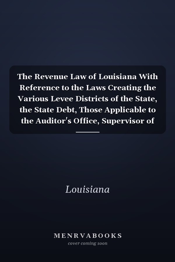 The Revenue Law of Louisiana With Reference to the Laws Creating the Various Levee Districts of the State, the State Debt, Those Applicable to the Auditor's Office, Supervisor of Public Accounts, Etc. , Also, Selected Decisions from the Supreme Court