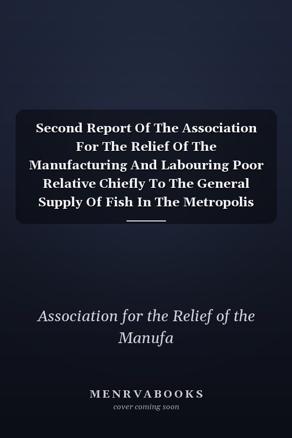 Second Report Of The Association For The Relief Of The Manufacturing And Labouring Poor Relative Chiefly To The General Supply Of Fish In The Metropolis And The Interior. Established In May 1812