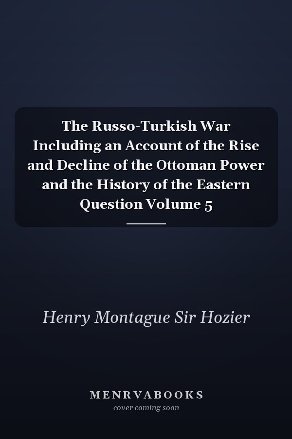 The Russo-Turkish War Including an Account of the Rise and Decline of the Ottoman Power and the History of the Eastern Question Volume 5