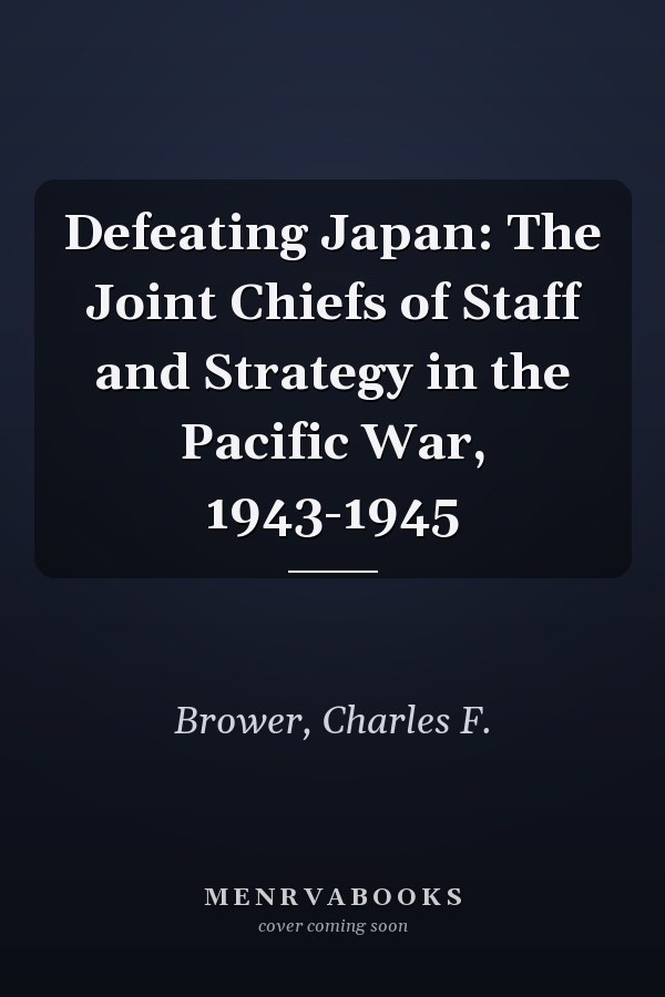 Defeating Japan: The Joint Chiefs of Staff and Strategy in the Pacific War, 1943-1945