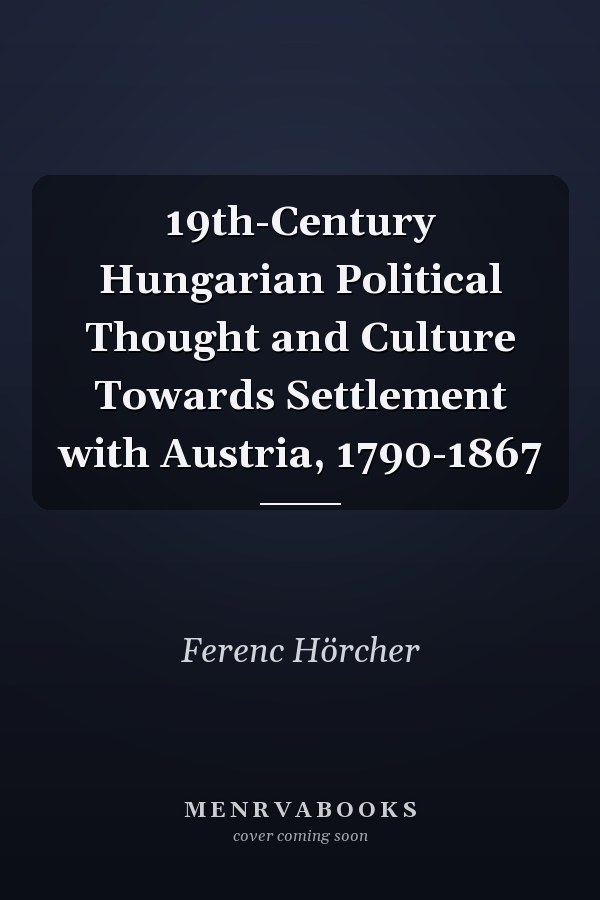 19th-Century Hungarian Political Thought and Culture Towards Settlement with Austria, 1790-1867