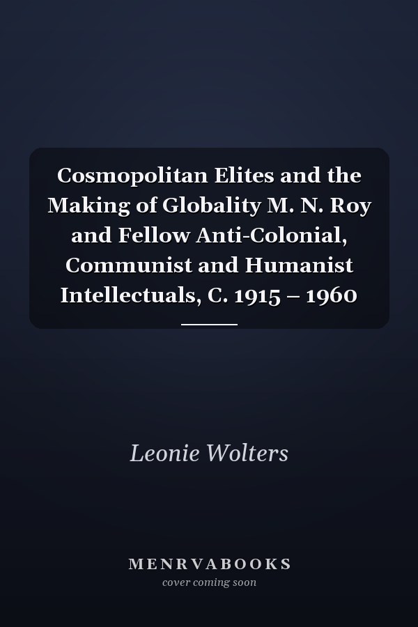 Cosmopolitan Elites and the Making of Globality M. N. Roy and Fellow Anti-Colonial, Communist and Humanist Intellectuals, C. 1915 – 1960