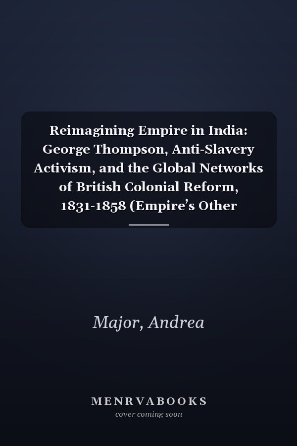 Reimagining Empire in India: George Thompson, Anti-Slavery Activism, and the Global Networks of British Colonial Reform, 1831-1858 (Empire’s Other Histories)