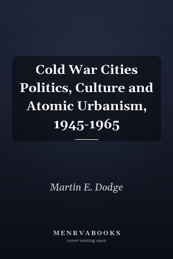 Cold War Cities Politics, Culture and Atomic Urbanism, 1945-1965