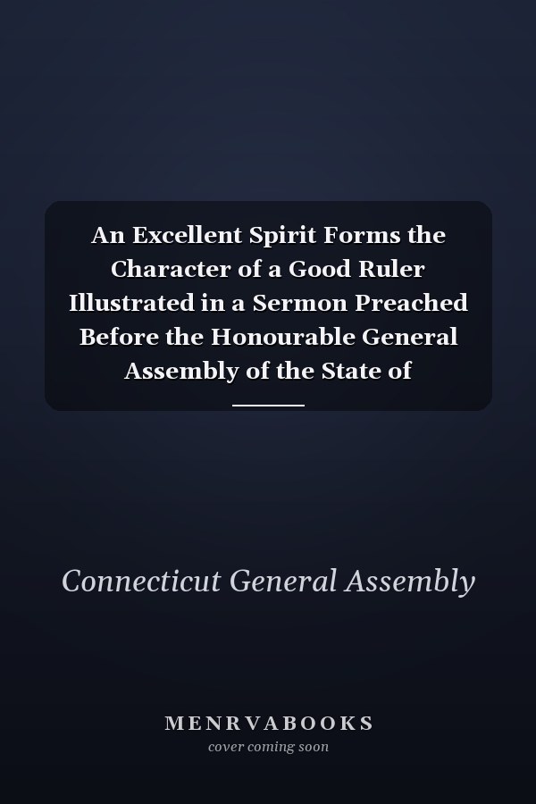An Excellent Spirit Forms the Character of a Good Ruler Illustrated in a Sermon Preached Before the Honourable General Assembly of the State of Connecticut, at the Anniversary Election, in the City of Hartford, May 14, 1812