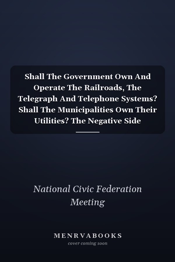 Shall The Government Own And Operate The Railroads, The Telegraph And Telephone Systems? Shall The Municipalities Own Their Utilities? The Negative Side