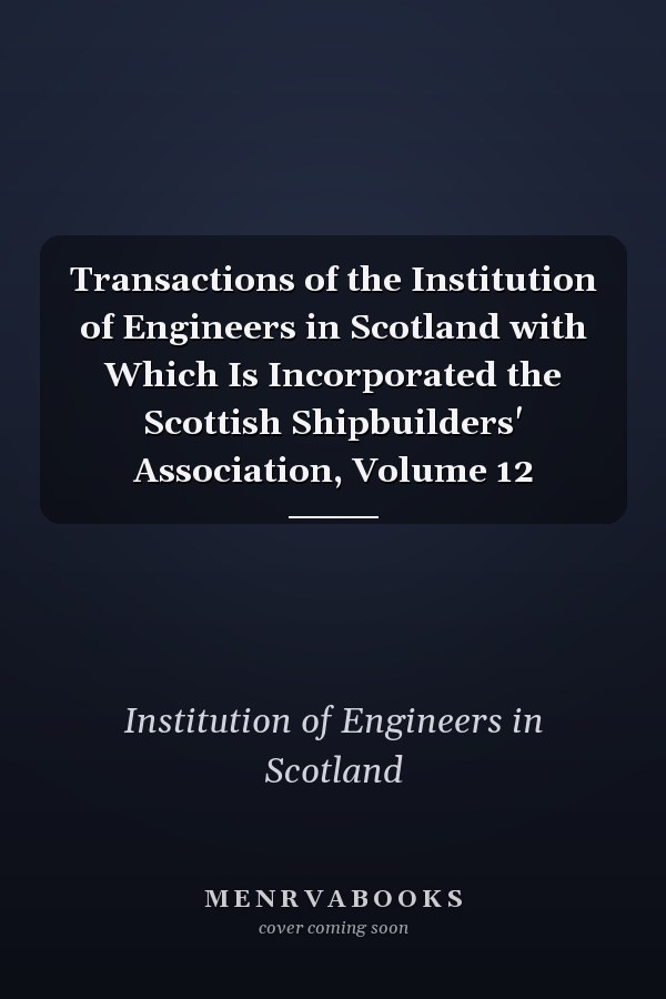 Transactions of the Institution of Engineers in Scotland with Which Is Incorporated the Scottish Shipbuilders' Association, Volume 12