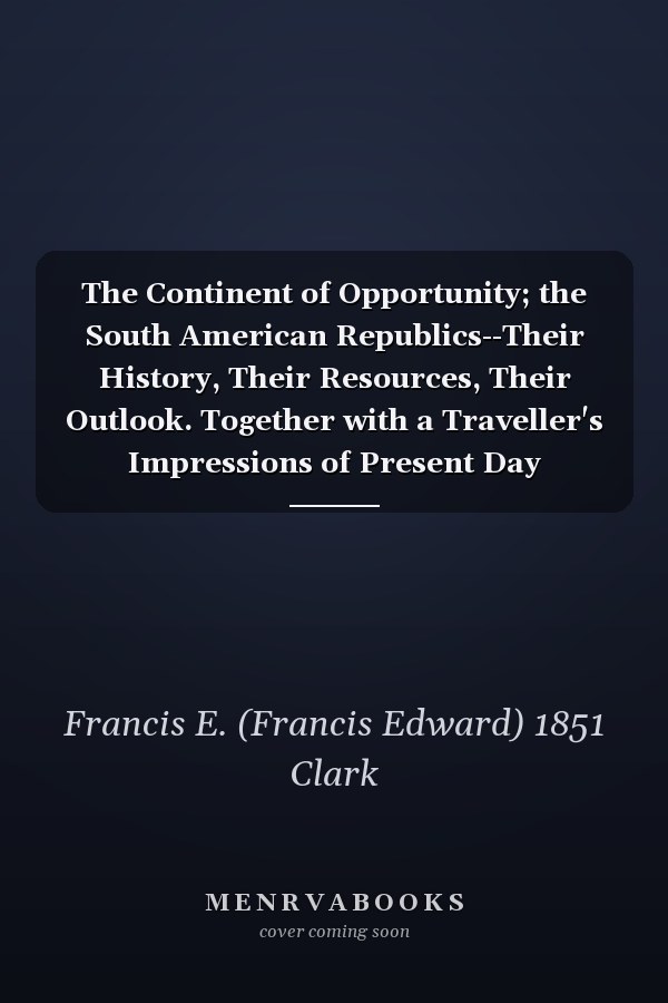 The Continent of Opportunity; the South American Republics--Their History, Their Resources, Their Outlook. Together with a Traveller's Impressions of Present Day Conditions