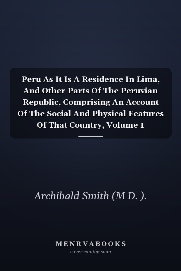 Peru As It Is A Residence In Lima, And Other Parts Of The Peruvian Republic, Comprising An Account Of The Social And Physical Features Of That Country, Volume 1