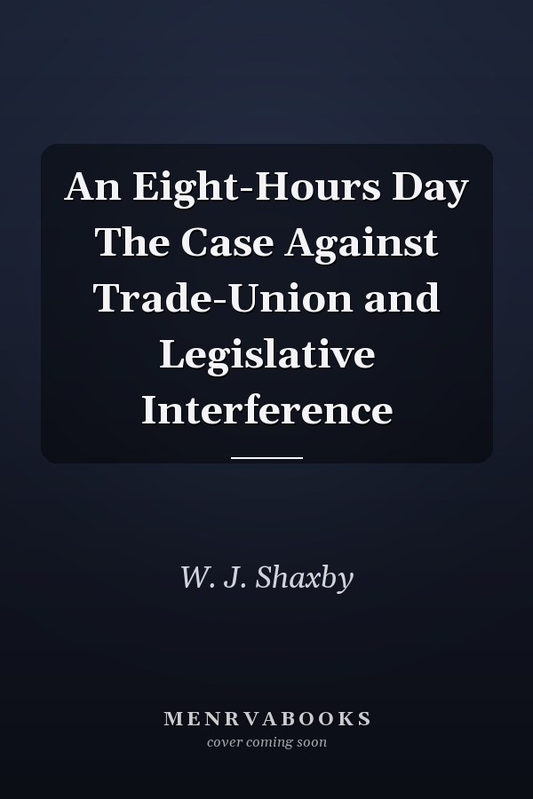 An Eight-Hours Day The Case Against Trade-Union and Legislative Interference