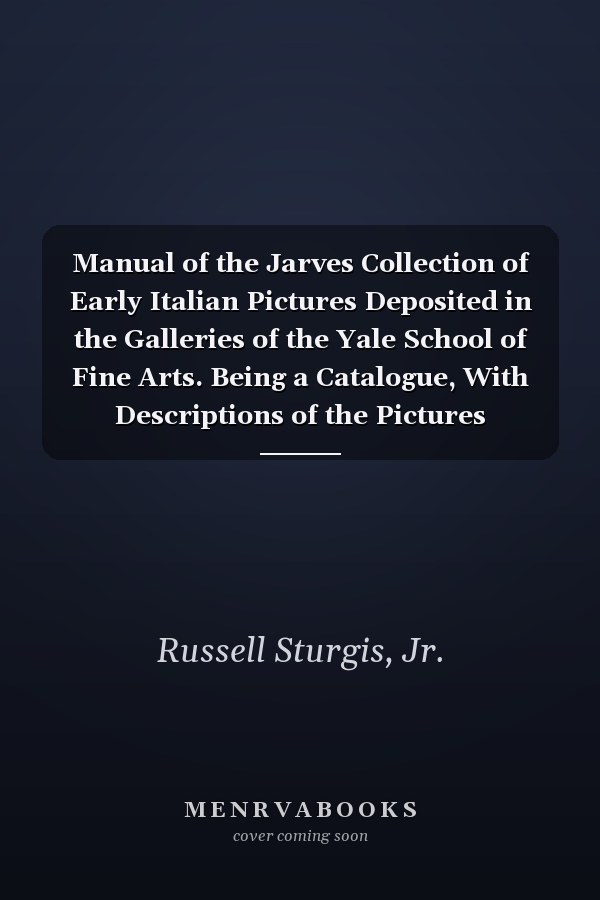 Manual of the Jarves Collection of Early Italian Pictures Deposited in the Galleries of the Yale School of Fine Arts. Being a Catalogue, With Descriptions of the Pictures Contained in That Collection, With Biographical Notices of Artists and an Introduct