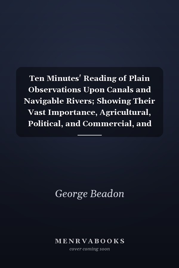 Ten Minutes' Reading of Plain Observations Upon Canals and Navigable Rivers; Showing Their Vast Importance, Agricultural, Political, and Commercial, and Upon the Question of the National Defence of Great Britain From Foreign Invasion