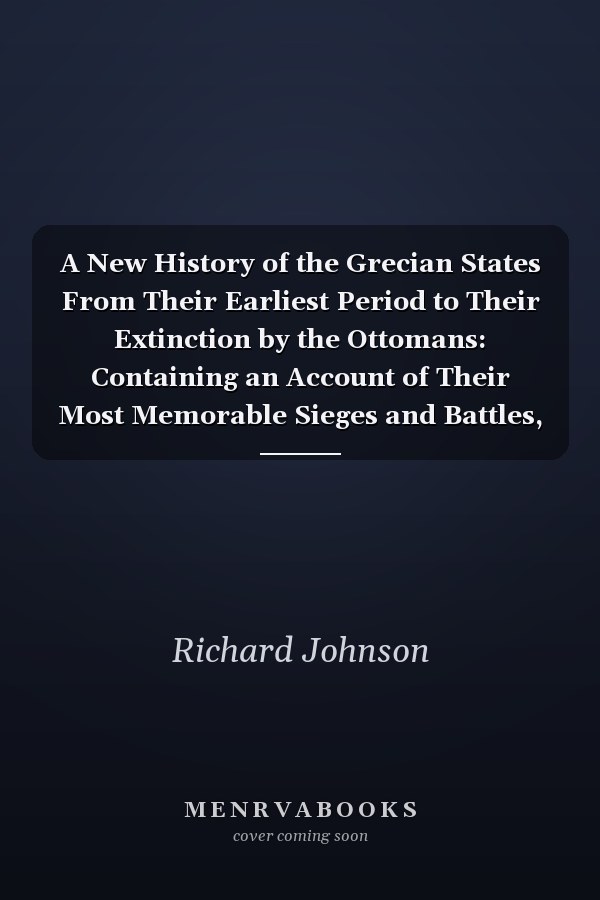 A New History of the Grecian States From Their Earliest Period to Their Extinction by the Ottomans: Containing an Account of Their Most Memorable Sieges and Battles, and the Character and Exploits of Their Most Celebrated Heroes, Orators, and Philosophe
