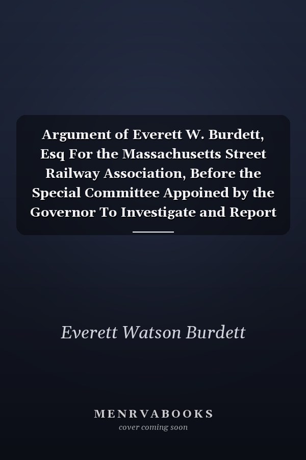 Argument of Everett W. Burdett, Esq For the Massachusetts Street Railway Association, Before the Special Committee Appoined by the Governor To Investigate and Report Upon the Relations of Street Railway and Municipal Corporations in Massachusetts, and To