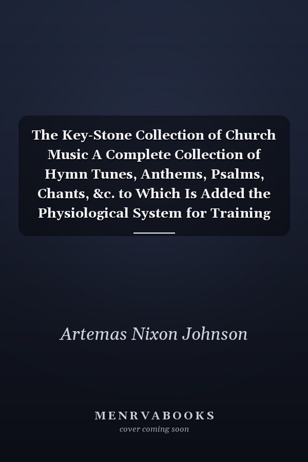 The Key-Stone Collection of Church Music A Complete Collection of Hymn Tunes, Anthems, Psalms, Chants, &c. to Which Is Added the Physiological System for Training Choirs and Teaching Singing Schools and the Cantata the Morning of Freedom