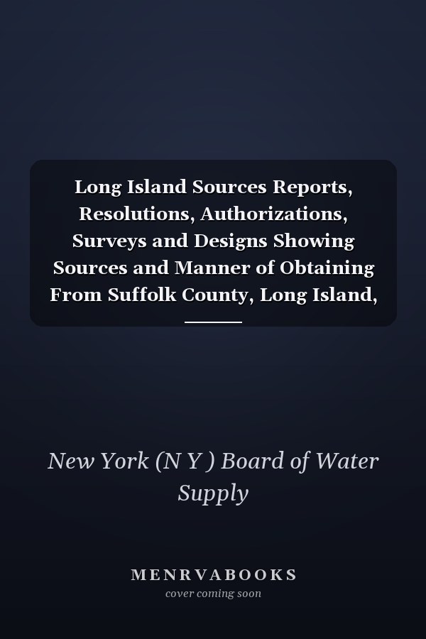 Long Island Sources Reports, Resolutions, Authorizations, Surveys and Designs Showing Sources and Manner of Obtaining From Suffolk County, Long Island, an Additional Supply of Water for the City of New York