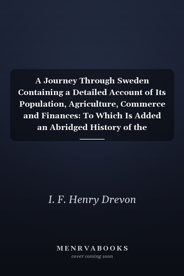 A Journey Through Sweden Containing a Detailed Account of Its Population, Agriculture, Commerce and Finances: To Which Is Added an Abridged History of the Kingdom, and of the Different Forms of Government, From the Accession of Gustavus Vasa, in M, D, Xxi