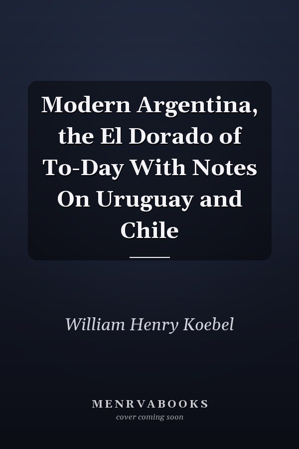 Modern Argentina, the El Dorado of To-Day With Notes On Uruguay and Chile