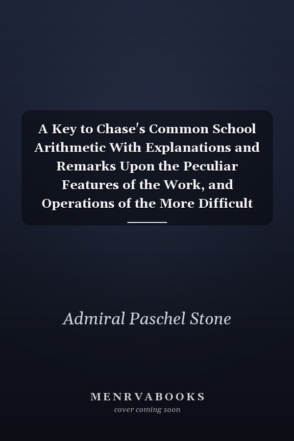 A Key to Chase's Common School Arithmetic With Explanations and Remarks Upon the Peculiar Features of the Work, and Operations of the More Difficult Examples