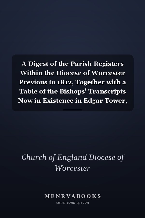 A Digest of the Parish Registers Within the Diocese of Worcester Previous to 1812, Together with a Table of the Bishops' Transcripts Now in Existence in Edgar Tower, Worcester, Previous To 1700
