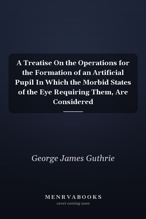 A Treatise On the Operations for the Formation of an Artificial Pupil In Which the Morbid States of the Eye Requiring Them, Are Considered