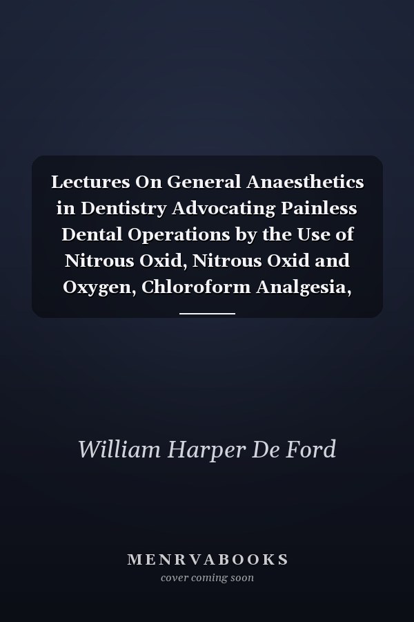 Lectures On General Anaesthetics in Dentistry Advocating Painless Dental Operations by the Use of Nitrous Oxid, Nitrous Oxid and Oxygen, Chloroform Analgesia, Ethyl Chloride and Somnoform