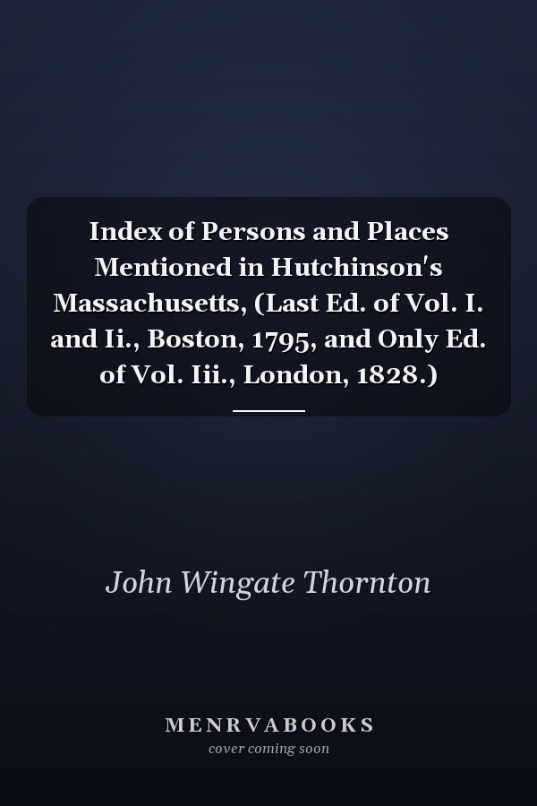 Index of Persons and Places Mentioned in Hutchinson's Massachusetts, (Last Ed. of Vol. I. and Ii., Boston, 1795, and Only Ed. of Vol. Iii., London, 1828.)