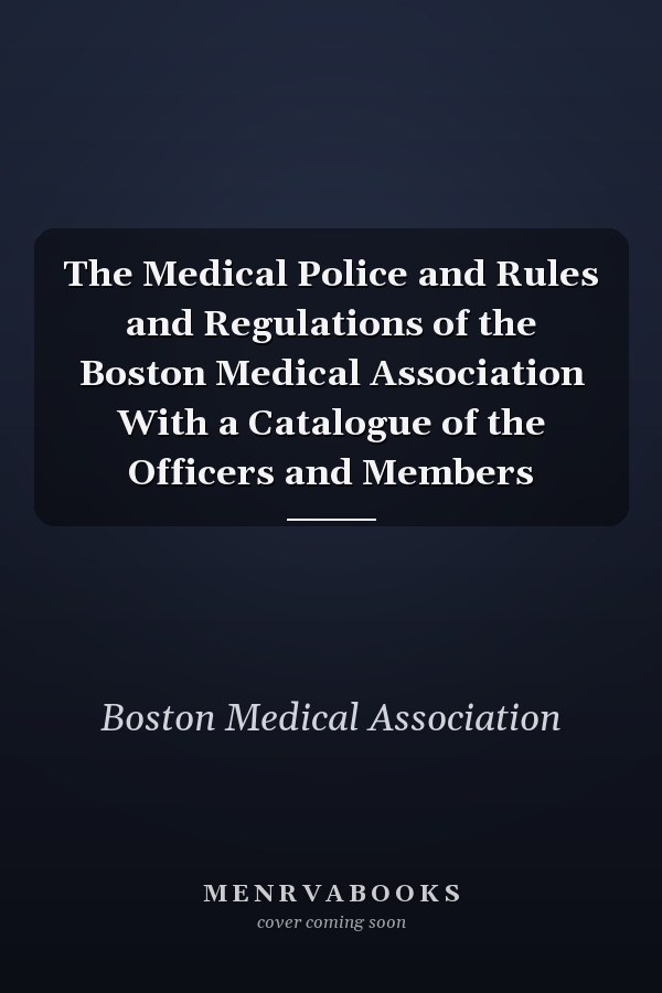 The Medical Police and Rules and Regulations of the Boston Medical Association With a Catalogue of the Officers and Members