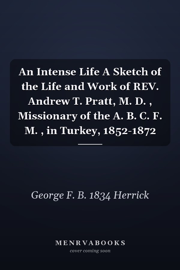 An Intense Life A Sketch of the Life and Work of REV. Andrew T. Pratt, M. D. , Missionary of the A. B. C. F. M. , in Turkey, 1852-1872