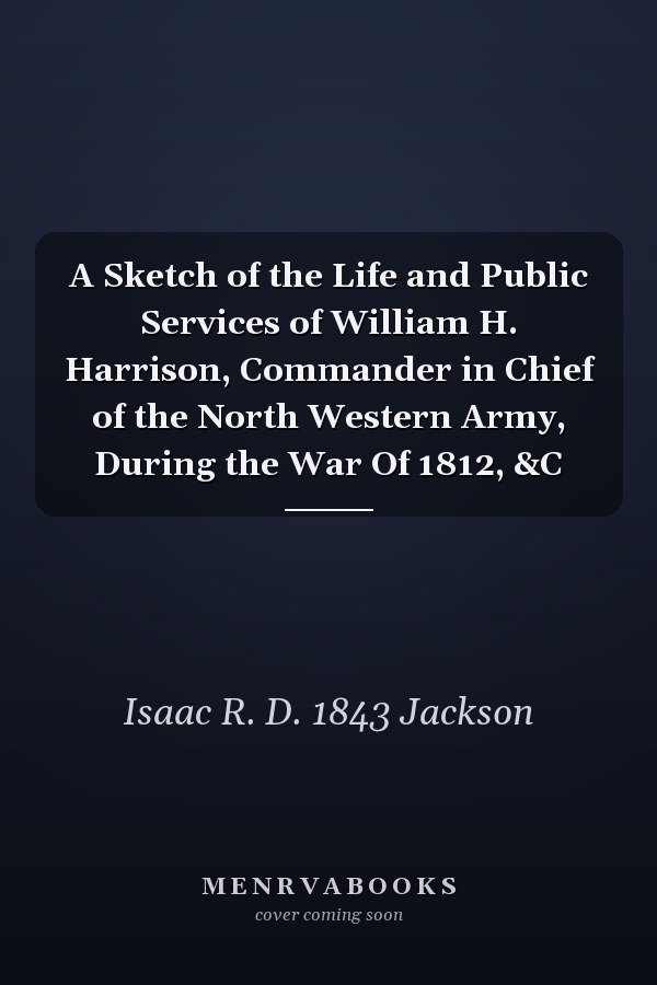 A Sketch of the Life and Public Services of William H. Harrison, Commander in Chief of the North Western Army, During the War Of 1812, &C