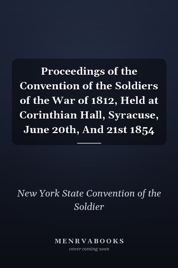 Proceedings of the Convention of the Soldiers of the War of 1812, Held at Corinthian Hall, Syracuse, June 20th, And 21st 1854