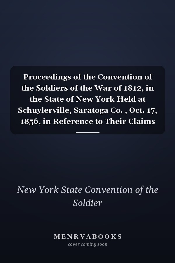 Proceedings of the Convention of the Soldiers of the War of 1812, in the State of New York Held at Schuylerville, Saratoga Co. , Oct. 17, 1856, in Reference to Their Claims for Military Services, and to Celebrate the Anniversary of Burgoyne's Surrender