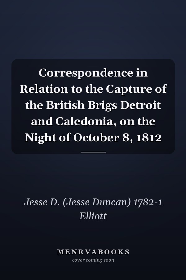 Correspondence in Relation to the Capture of the British Brigs Detroit and Caledonia, on the Night of October 8, 1812