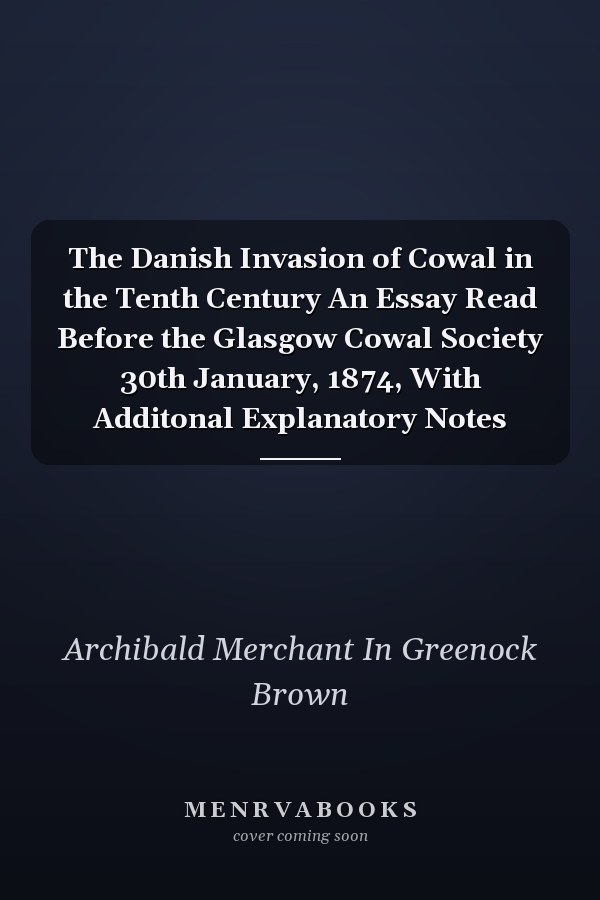The Danish Invasion of Cowal in the Tenth Century An Essay Read Before the Glasgow Cowal Society 30th January, 1874, With Additonal Explanatory Notes