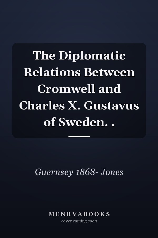 The Diplomatic Relations Between Cromwell and Charles X. Gustavus of Sweden. .